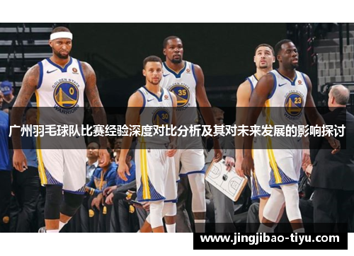 广州羽毛球队比赛经验深度对比分析及其对未来发展的影响探讨