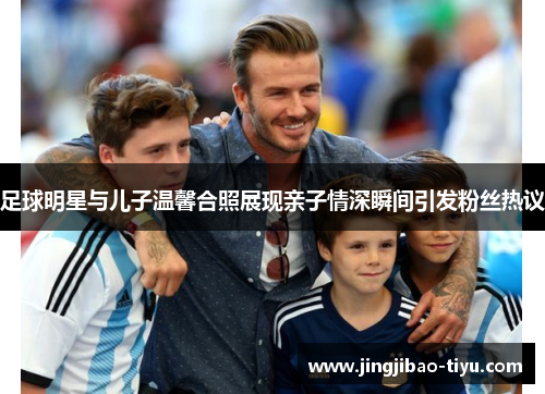 足球明星与儿子温馨合照展现亲子情深瞬间引发粉丝热议