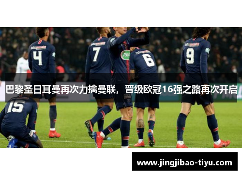 巴黎圣日耳曼再次力擒曼联，晋级欧冠16强之路再次开启