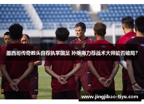 墨西哥传奇教头自荐执掌国足 孙继海力荐战术大师能否破局？