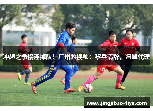 冲超之争接连掉队！广州豹换帅：黎兵请辞，冯峰代理