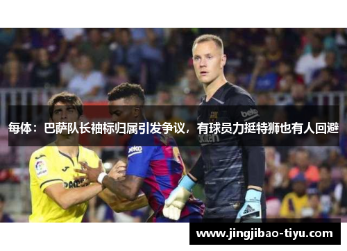 每体：巴萨队长袖标归属引发争议，有球员力挺特狮也有人回避